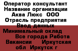 Оператор-консультант › Название организации ­ Аква Люкс, ООО › Отрасль предприятия ­ Ввод данных › Минимальный оклад ­ 30 000 - Все города Работа » Вакансии   . Иркутская обл.,Иркутск г.